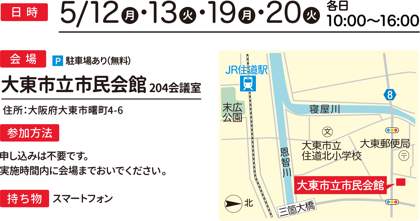 日時：5/12,13,19,20 各日10:00〜16:00 会場：大東市立市民会館204会議室 住所：大阪府大東市曙町4-6 駐車場あり（無料） 参加方法：申し込みは不要です。実施時間内に会場までおいでください。 持ち物：スマートフォン