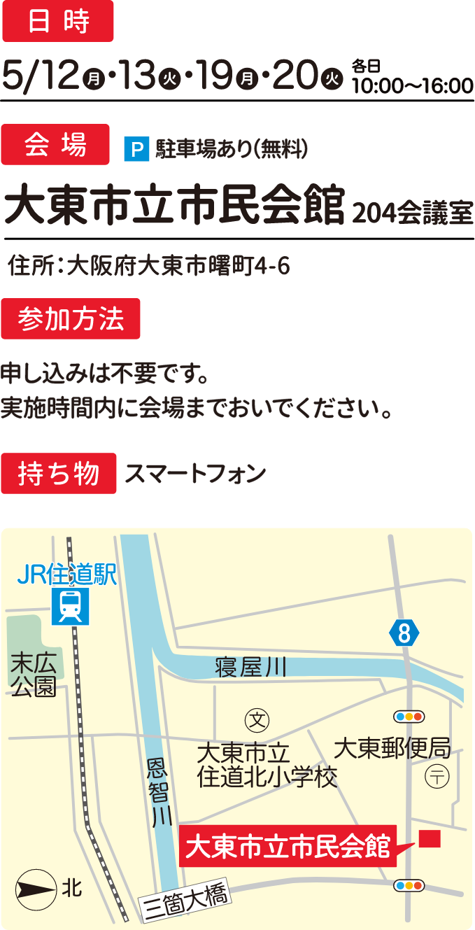 日時：5/12,13,19,20 各日10:00〜16:00 会場：大東市立市民会館204会議室 住所：大阪府大東市曙町4-6 駐車場あり（無料） 参加方法：申し込みは不要です。実施時間内に会場までおいでください。 持ち物：スマートフォン